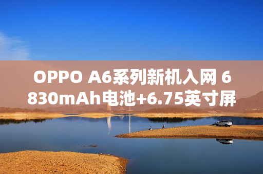 OPPO A6系列新机入网 6830mAh电池+6.75英寸屏幕