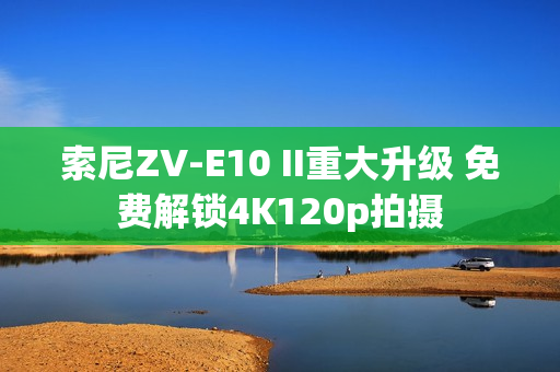 索尼ZV-E10 II重大升级 免费解锁4K120p拍摄