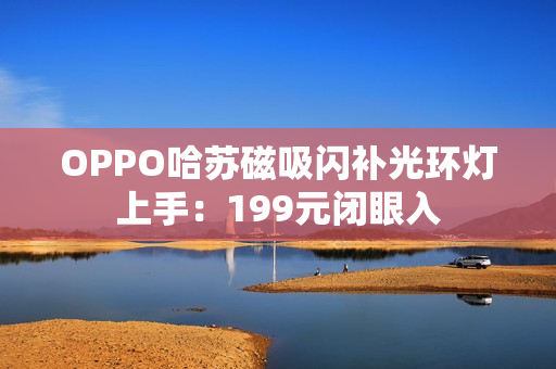 OPPO哈苏磁吸闪补光环灯上手：199元闭眼入