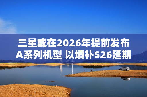 三星或在2026年提前发布A系列机型 以填补S26延期空档