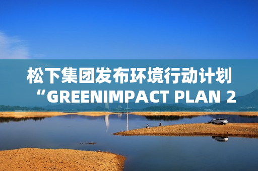 松下集团发布环境行动计划“GREENIMPACT PLAN 2024”成果及2025年度目标