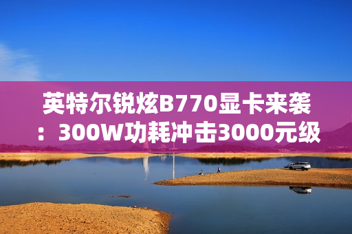 英特尔锐炫B770显卡来袭：300W功耗冲击3000元级市场