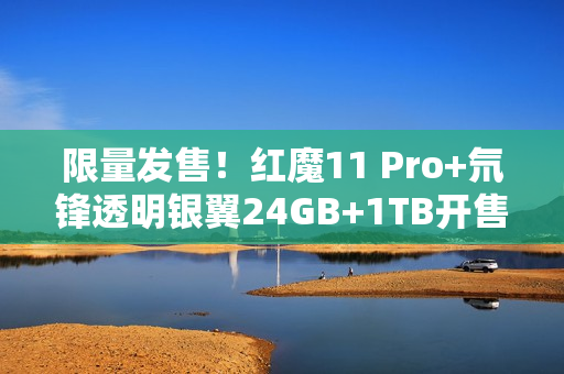 限量发售！红魔11 Pro+氘锋透明银翼24GB+1TB开售