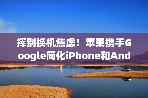 挥别换机焦虑！苹果携手Google简化iPhone和Android系统间切换程序