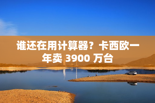 谁还在用计算器？卡西欧一年卖 3900 万台