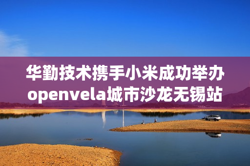 华勤技术携手小米成功举办openvela城市沙龙无锡站