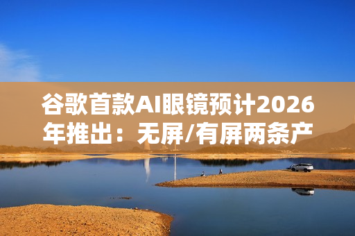 谷歌首款AI眼镜预计2026年推出：无屏/有屏两条产品线齐发