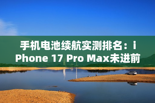 手机电池续航实测排名：iPhone 17 Pro Max未进前三