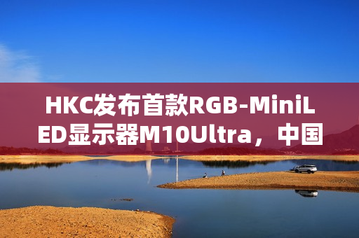 HKC发布首款RGB-MiniLED显示器M10Ultra，中国高端显示产业进入快车道