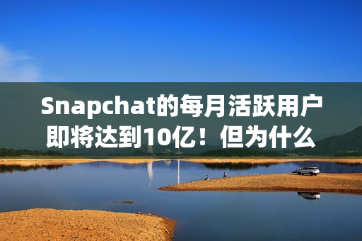 Snapchat的每月活跃用户即将达到10亿！但为什么它还没稳定获利？