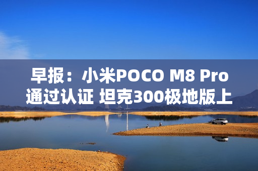 早报：小米POCO M8 Pro通过认证 坦克300极地版上市