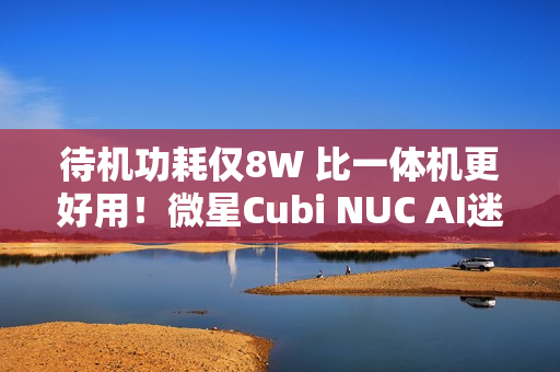 待机功耗仅8W 比一体机更好用！微星Cubi NUC AI迷你电脑评测：可能是最小的高性能迷你机