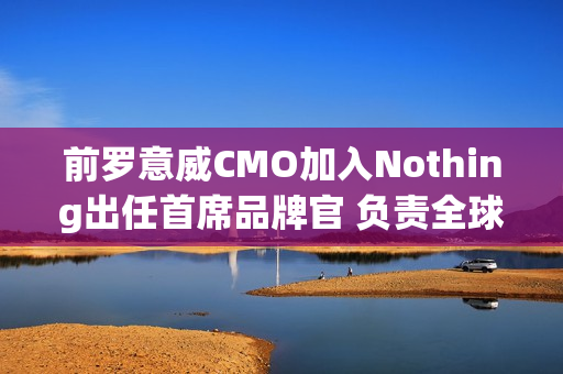 前罗意威CMO加入Nothing出任首席品牌官 负责全球战略 前罗意威CMO加入Nothing出任首席品牌官 负责全球战略