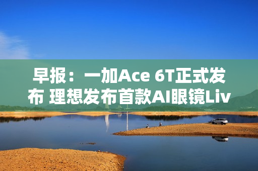 早报：一加Ace 6T正式发布 理想发布首款AI眼镜Livis