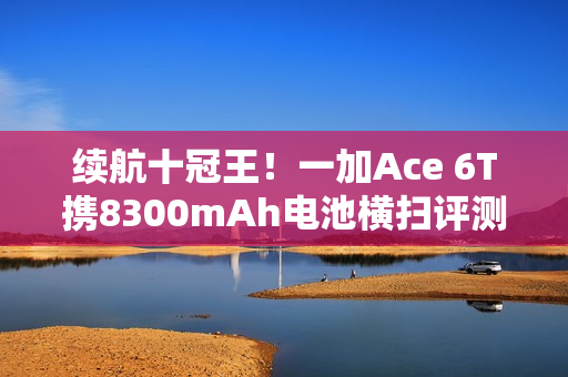 续航十冠王！一加Ace 6T携8300mAh电池横扫评测榜单