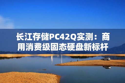 长江存储PC42Q实测：商用消费级固态硬盘新标杆