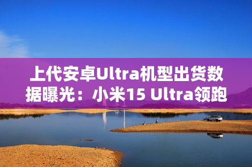 上代安卓Ultra机型出货数据曝光：小米15 Ultra领跑
