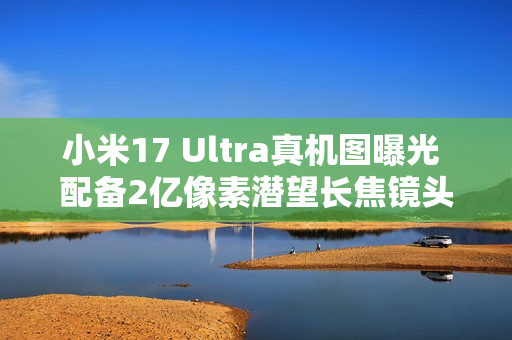 小米17 Ultra真机图曝光 配备2亿像素潜望长焦镜头