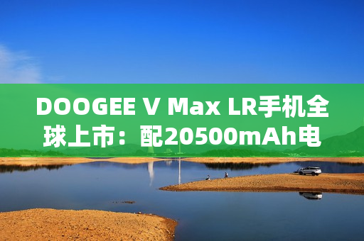 DOOGEE V Max LR手机全球上市：配20500mAh电池