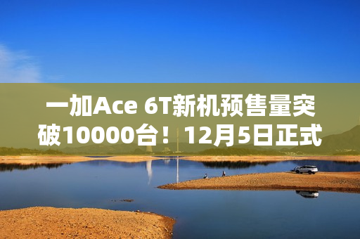 一加Ace 6T新机预售量突破10000台!12月5日正式开售 一加Ace 6T新机预售量突破10000台!12月5日正式开售