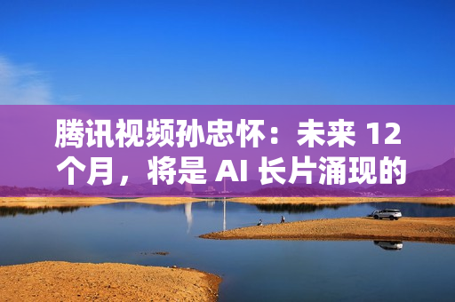 腾讯视频孙忠怀：未来 12 个月，将是 AI 长片涌现的关键窗口期