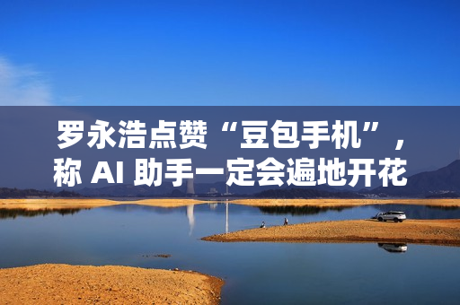 罗永浩点赞“豆包手机”，称 AI 助手一定会遍地开花