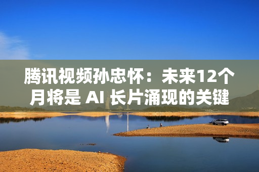 腾讯视频孙忠怀：未来12个月将是 AI 长片涌现的关键期窗口