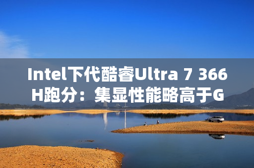 Intel下代酷睿Ultra 7 366H跑分：集显性能略高于GTX 1050 Ti