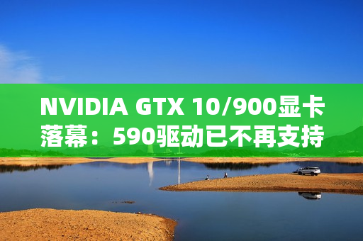 NVIDIA GTX 10/900显卡落幕：590驱动已不再支持！