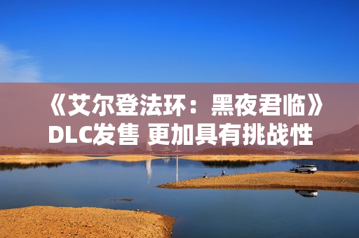 《艾尔登法环:黑夜君临》DLC发售 更加具有挑战性 《艾尔登法环:黑夜君临》DLC发售 更加具有挑战性