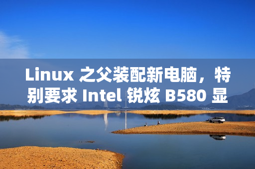 Linux 之父装配新电脑，特别要求 Intel 锐炫 B580 显卡