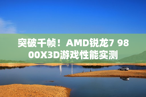 突破千帧！AMD锐龙7 9800X3D游戏性能实测