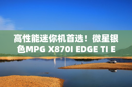 高性能迷你机首选！微星银色MPG X870I EDGE TI EVO WIFI刀锋 钛上市：2499元
