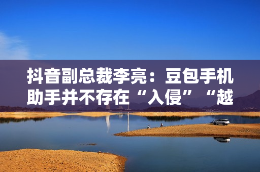 抖音副总裁李亮：豆包手机助手并不存在“入侵”“越权”等行为