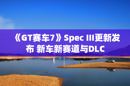 《GT赛车7》Spec III更新发布 新车新赛道与DLC