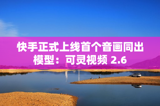 快手正式上线首个音画同出模型：可灵视频 2.6