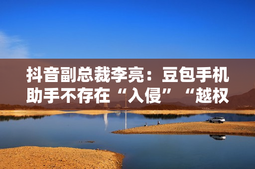 抖音副总裁李亮：豆包手机助手不存在“入侵”“越权”等行为