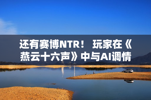 还有赛博NTR！ 玩家在《燕云十六声》中与AI调情