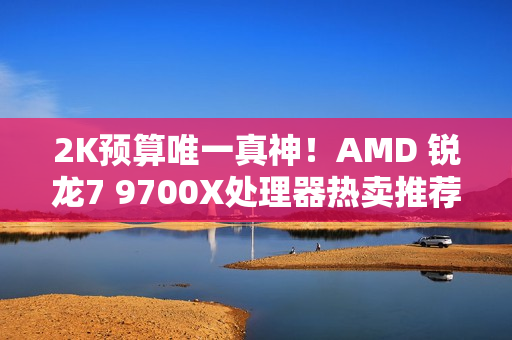 2K预算唯一真神！AMD 锐龙7 9700X处理器热卖推荐