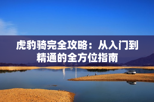 虎豹骑完全攻略:从入门到精通的全方位指南 虎豹骑完全攻略:从入门到精通的全方位指南