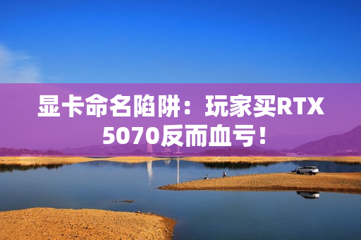 显卡命名陷阱:玩家买RTX 5070反而血亏! 显卡命名陷阱:玩家买RTX 5070反而血亏!