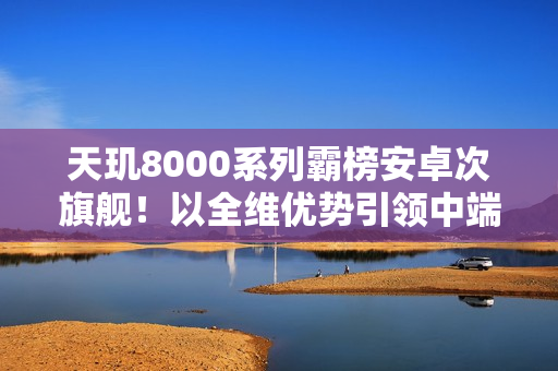 天玑8000系列霸榜安卓次旗舰！以全维优势引领中端性能新标杆
