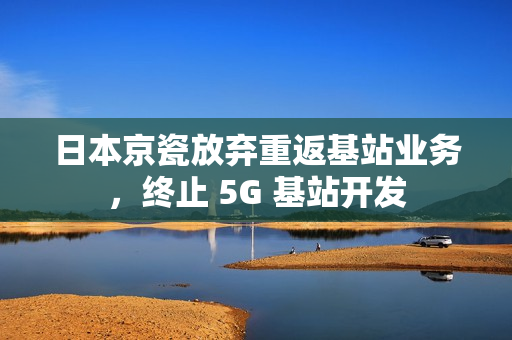 日本京瓷放弃重返基站业务,终止 5G 基站开发 日本京瓷放弃重返基站业务,终止 5G 基站开发