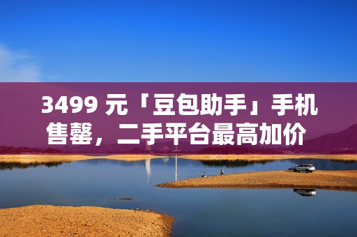 3499 元「豆包助手」手机售罄，二手平台最高加价 1500 元