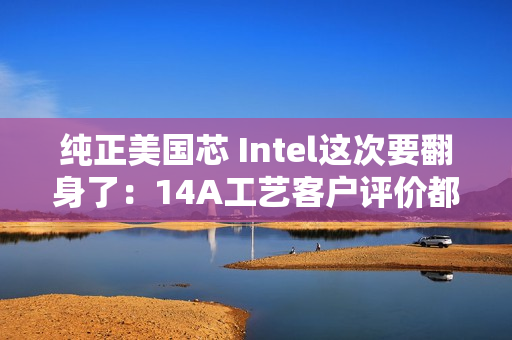 纯正美国芯 Intel这次要翻身了：14A工艺客户评价都说好