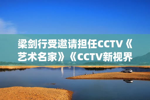 梁剑行受邀请担任CCTV《艺术名家》《CCTV新视界》国学文化客座教授(梁剑辉是谁)