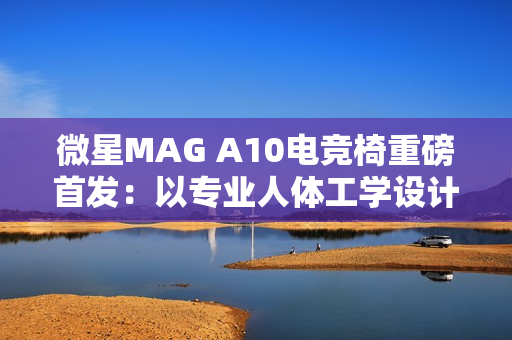 微星MAG A10电竞椅重磅首发:以专业人体工学设计,重塑久坐舒适体验 微星MAG A10电竞椅重磅首发:以专业人体工学设计,重塑久坐舒适体验