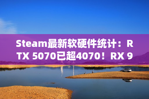 Steam最新软硬件统计：RTX 5070已超4070！RX 9000仍不见踪影