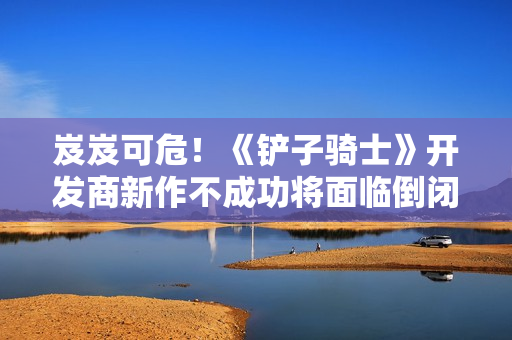 岌岌可危！《铲子骑士》开发商新作不成功将面临倒闭危险