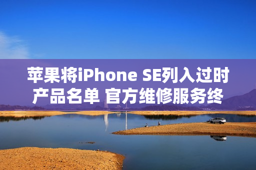 苹果将iPhone SE列入过时产品名单 官方维修服务终止 苹果将iPhone SE列入过时产品名单 官方维修服务终止